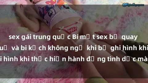 sex gái trung quốc Bí mật sex bị quay lén: Những hậu quả và bi kịch không ngờ khi bị ghi hình khi thực hiện hành động tình dục mà không biết.