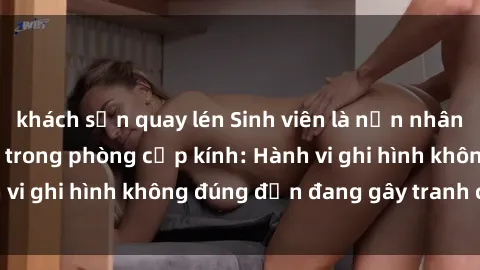khách sạn quay lén Sinh viên là nạn nhân của video quay lén trong phòng cấp kính: Hành vi ghi hình không đúng đắn đang gây tranh cãi lớn