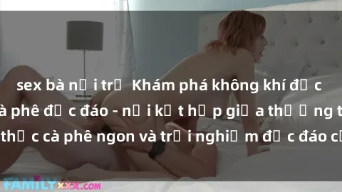 sex bà nội trợ Khám phá không khí độc đáo tại sex quán cà phê độc đáo - nơi kết hợp giữa thưởng thức cà phê ngon và trải nghiệm độc đáo của không gian sex shop.