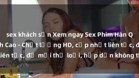 sex khách sạn Xem ngay Sex Phim Hàn Quốc Vietsub Đỉnh Cao - Chất lượng HD, cập nhật liên tục, đủ mọi thể loại, hấp dẫn không thể bỏ qua!