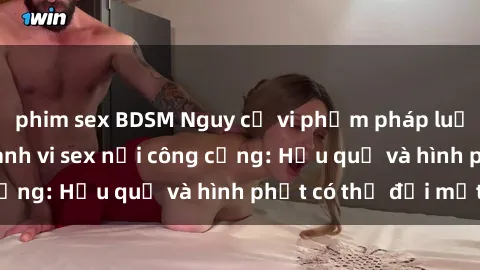 phim sex BDSM Nguy cơ vi phạm pháp luật khi thực hiện hành vi sex nơi công cộng: Hậu quả và hình phạt có thể đối mặt