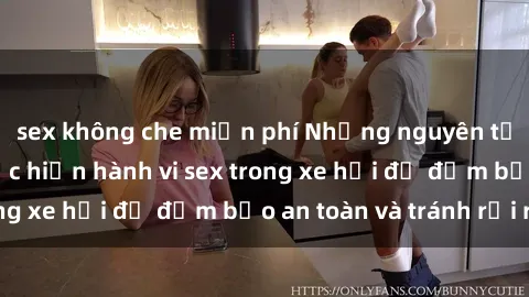 sex không che miễn phí Những nguyên tắc cần nhớ khi thực hiện hành vi sex trong xe hơi để đảm bảo an toàn và tránh rủi ro.