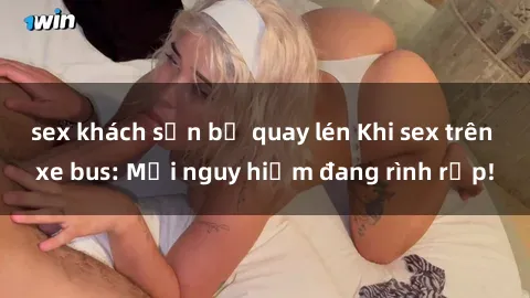 sex khách sạn bị quay lén Khi sex trên xe bus: Mối nguy hiểm đang rình rập!