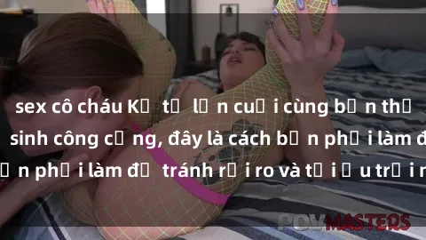 sex cô cháu Kể từ lần cuối cùng bạn thực hành sex nhà vệ sinh công cộng, đây là cách bạn phải làm để tránh rủi ro và tối ưu trải nghiệm.