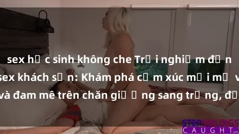 sex học sinh không che Trải nghiệm đỉnh cao tình yêu tại sex khách sạn: Khám phá cảm xúc mới mẻ và đam mê trên chăn giường sang trọng, độc đáo, không giới hạn.
