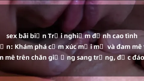 sex bãi biển Trải nghiệm đỉnh cao tình yêu tại sex khách sạn: Khám phá cảm xúc mới mẻ và đam mê trên chăn giường sang trọng, độc đáo, không giới hạn.