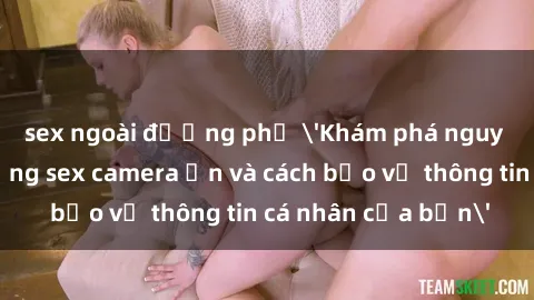 sex ngoài đường phố 'Khám phá nguy cơ của việc sử dụng sex camera ẩn và cách bảo vệ thông tin cá nhân của bạn'