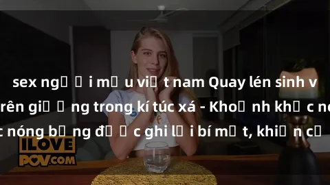 sex người mẫu việt nam Quay lén sinh viên làm tình ngay trên giường trong kí túc xá - Khoảnh khắc nóng bỏng được ghi lại bí mật, khiến cả trường học xôn xao.