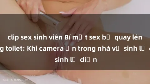 clip sex sinh viên Bí mật sex bị quay lén trong toilet: Khi camera ẩn trong nhà vệ sinh lộ diện