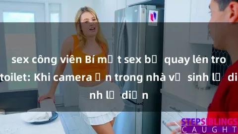 sex công viên Bí mật sex bị quay lén trong toilet: Khi camera ẩn trong nhà vệ sinh lộ diện