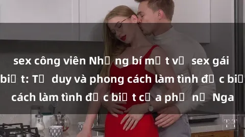 sex công viên Những bí mật về sex gái Nga mà bạn chưa biết: Tư duy và phong cách làm tình đặc biệt của phụ nữ Nga