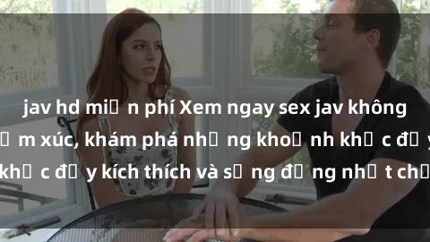 jav hd miễn phí Xem ngay sex jav không che để thỏa mãn cảm xúc, khám phá những khoảnh khắc đầy kích thích và sống động nhất chỉ trong click!