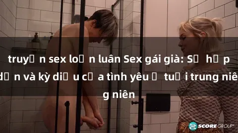 truyện sex loạn luân Sex gái già: Sự hấp dẫn và kỳ diệu của tình yêu ở tuổi trung niên