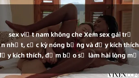 sex việt nam không che Xem sex gái trẻ không che hấp dẫn nhất, cực kỳ nóng bỏng và đầy kích thích, đảm bảo sẽ làm hài lòng mọi người!
