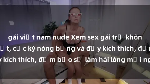 gái việt nam nude Xem sex gái trẻ không che hấp dẫn nhất, cực kỳ nóng bỏng và đầy kích thích, đảm bảo sẽ làm hài lòng mọi người!