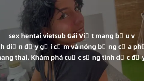 sex hentai vietsub Gái Việt mang bầu và làm tình: Màn trình diễn đầy gợi cảm và nóng bỏng của phụ nữ mang thai. Khám phá cuộc sống tình dục đầy hấp dẫn và mới lạ của họ!