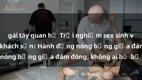 gái tây quan hệ Trải nghiệm sex sinh viên sôi động trong khách sạn: Hành động nóng bỏng giữa đám đông, không ai bị bỏ lỡ