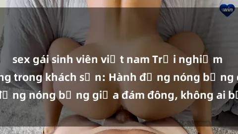 sex gái sinh viên việt nam Trải nghiệm sex sinh viên sôi động trong khách sạn: Hành động nóng bỏng giữa đám đông, không ai bị bỏ lỡ