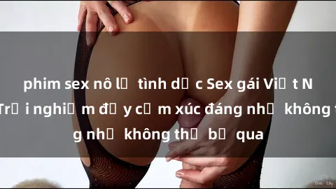 phim sex nô lệ tình dục Sex gái Việt Nam có con: Trải nghiệm đầy cảm xúc đáng nhớ không thể bỏ qua