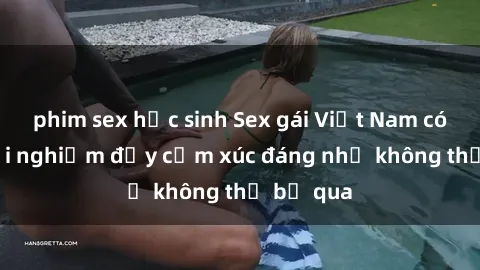 phim sex học sinh Sex gái Việt Nam có con: Trải nghiệm đầy cảm xúc đáng nhớ không thể bỏ qua