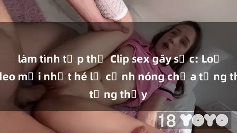 làm tình tập thể Clip sex gây sốc: Loạt video mới nhất hé lộ cảnh nóng chưa từng thấy