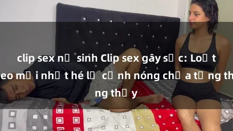 clip sex nữ sinh Clip sex gây sốc: Loạt video mới nhất hé lộ cảnh nóng chưa từng thấy