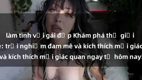 làm tình với gái đẹp Khám phá thế giới mới của sex online: trải nghiệm đam mê và kích thích mọi giác quan ngay từ hôm nay!