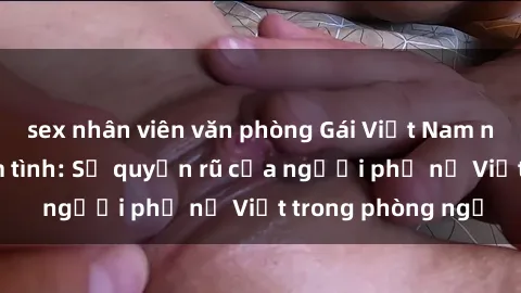 sex nhân viên văn phòng Gái Việt Nam nóng bỏng khi làm tình: Sự quyến rũ của người phụ nữ Việt trong phòng ngủ