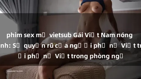 phim sex mỹ vietsub Gái Việt Nam nóng bỏng khi làm tình: Sự quyến rũ của người phụ nữ Việt trong phòng ngủ