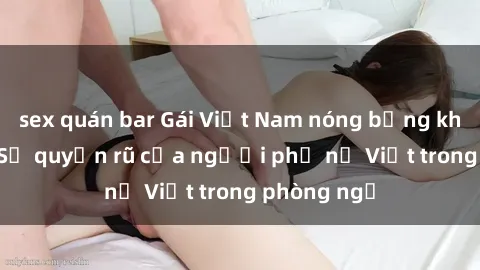 sex quán bar Gái Việt Nam nóng bỏng khi làm tình: Sự quyến rũ của người phụ nữ Việt trong phòng ngủ