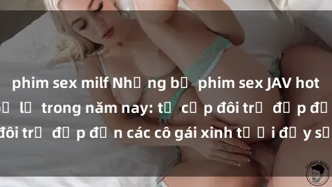phim sex milf Những bộ phim sex JAV hot nhất không thể bỏ lỡ trong năm nay: từ cặp đôi trẻ đẹp đến các cô gái xinh tươi đầy sức hút.