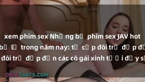 xem phim sex Những bộ phim sex JAV hot nhất không thể bỏ lỡ trong năm nay: từ cặp đôi trẻ đẹp đến các cô gái xinh tươi đầy sức hút.