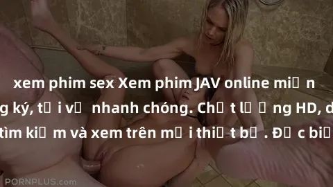 xem phim sex Xem phim JAV online miễn phí không cần đăng ký, tải về nhanh chóng. Chất lượng HD, dễ dàng tìm kiếm và xem trên mọi thiết bị. Đặc biệt, không quảng cáo làm phiền.
