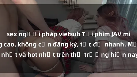 sex người pháp vietsub Tải phim JAV miễn phí chất lượng cao, không cần đăng ký, tốc độ nhanh. Mới nhất và hot nhất trên thị trường hiện nay, cập nhật hàng ngày.