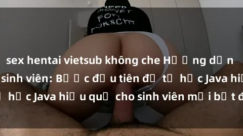 sex hentai vietsub không che Hướng dẫn cách học Java cho sinh viên: Bước đầu tiên để tự học Java hiệu quả cho sinh viên mới bắt đầu là gì?