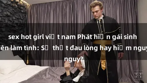 sex hot girl việt nam Phát hiện gái sinh viên làm tình: Sự thật đau lòng hay hiểm nguy?