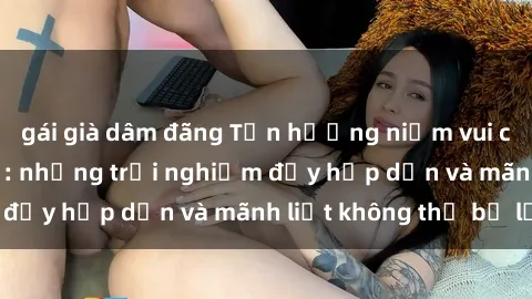 gái già dâm đãng Tận hưởng niềm vui của sex với gái trẻ: những trải nghiệm đầy hấp dẫn và mãnh liệt không thể bỏ lỡ