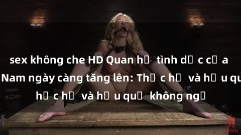 sex không che HD Quan hệ tình dục của nữ sinh Việt Nam ngày càng tăng lên: Thực hư và hậu quả không ngờ