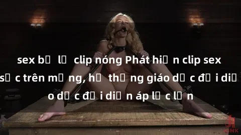 sex bị lộ clip nóng Phát hiện clip sex nữ sinh gây sốc trên mạng, hệ thống giáo dục đối diện áp lực lớn