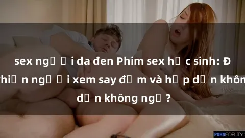 sex người da đen Phim sex học sinh: Điều gì khiến người xem say đắm và hấp dẫn không ngờ?