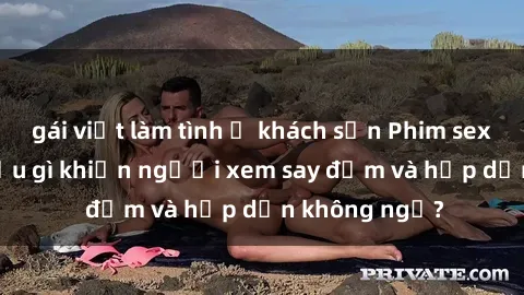 gái việt làm tình ở khách sạn Phim sex học sinh: Điều gì khiến người xem say đắm và hấp dẫn không ngờ?