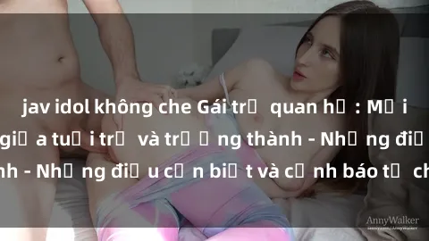 jav idol không che Gái trẻ quan hệ: Mối quan hệ khác biệt giữa tuổi trẻ và trưởng thành - Những điều cần biết và cảnh báo từ chuyên gia