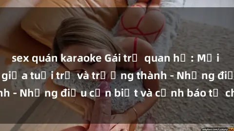 sex quán karaoke Gái trẻ quan hệ: Mối quan hệ khác biệt giữa tuổi trẻ và trưởng thành - Những điều cần biết và cảnh báo từ chuyên gia