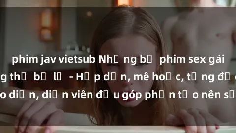 phim jav vietsub Những bộ phim sex gái già đỉnh cao không thể bỏ lỡ - Hấp dẫn, mê hoặc, từng đạo diễn, diễn viên đều góp phần tạo nên sự hấp dẫn, kích thích.