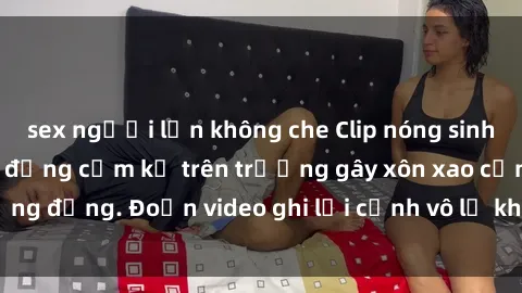sex người lớn không che Clip nóng sinh viên gây sốc: Hành động cấm kỵ trên trường gây xôn xao cộng đồng. Đoạn video ghi lại cảnh vô lễ khiến dư luận bức xúc.