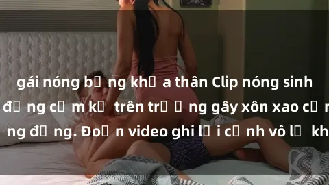 gái nóng bỏng khỏa thân Clip nóng sinh viên gây sốc: Hành động cấm kỵ trên trường gây xôn xao cộng đồng. Đoạn video ghi lại cảnh vô lễ khiến dư luận bức xúc.