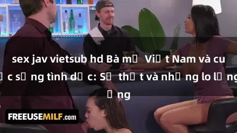 sex jav vietsub hd Bà mẹ Việt Nam và cuộc sống tình dục: Sự thật và những lo lắng