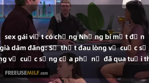 sex gái việt có chồng Những bí mật đằng sau vẻ ngoài gái già dâm đãng: Sự thật đau lòng về cuộc sống của phụ nữ đã qua tuổi thanh xuân