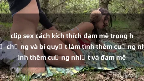 clip sex cách kích thích đam mê trong hôn nhân: Sex vợ chồng và bí quyết làm tình thêm cuồng nhiệt và đam mê