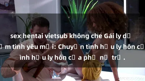 sex hentai vietsub không che Gái ly dị quan hệ tìm kiếm tình yêu mới: Chuyện tình hậu ly hôn của phụ nữ trẻ.